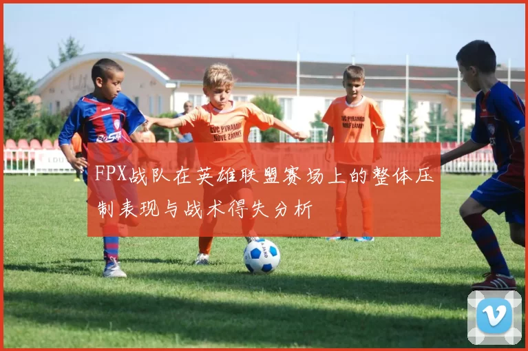 FPX战队在英雄联盟赛场上的整体压制表现与战术得失分析