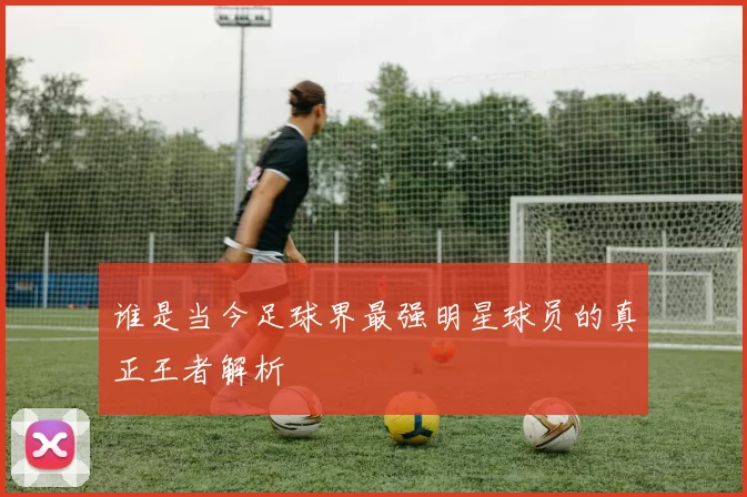 谁是当今足球界最强明星球员的真正王者解析