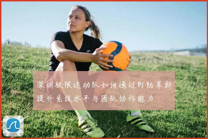 深圳极限运动队如何通过盯防革新提升竞技水平与团队协作能力