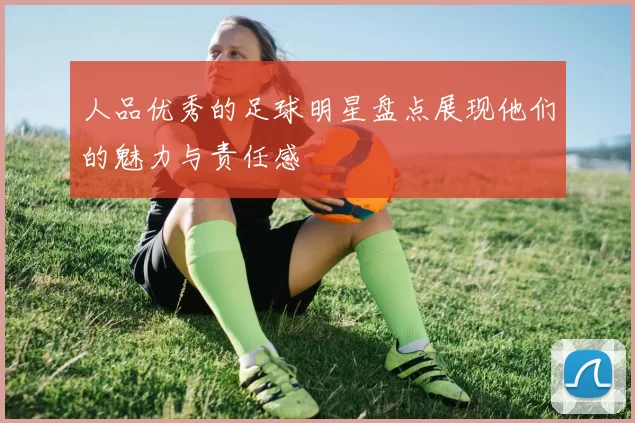 人品优秀的足球明星盘点展现他们的魅力与责任感