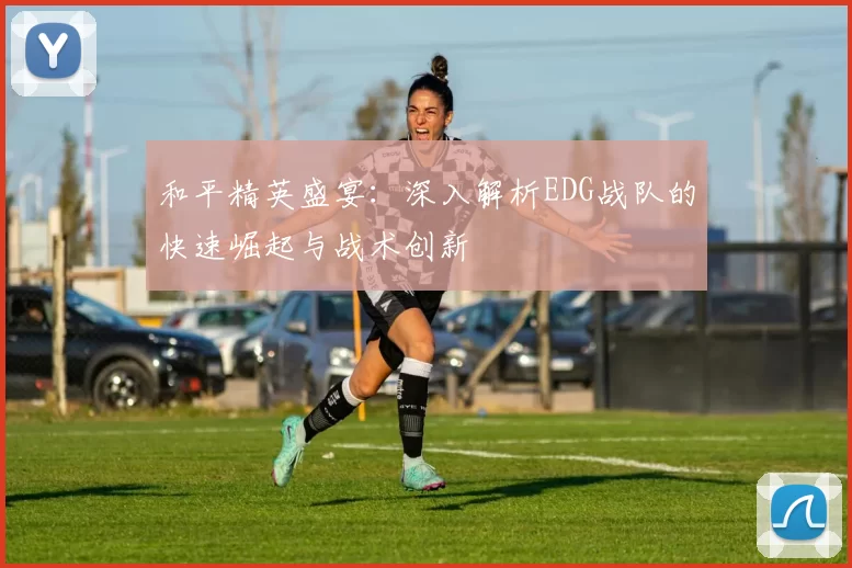和平精英盛宴：深入解析EDG战队的快速崛起与战术创新