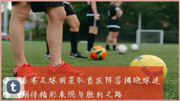 香港足球明星队首发阵容揭晓球迷期待精彩表现与胜利之路