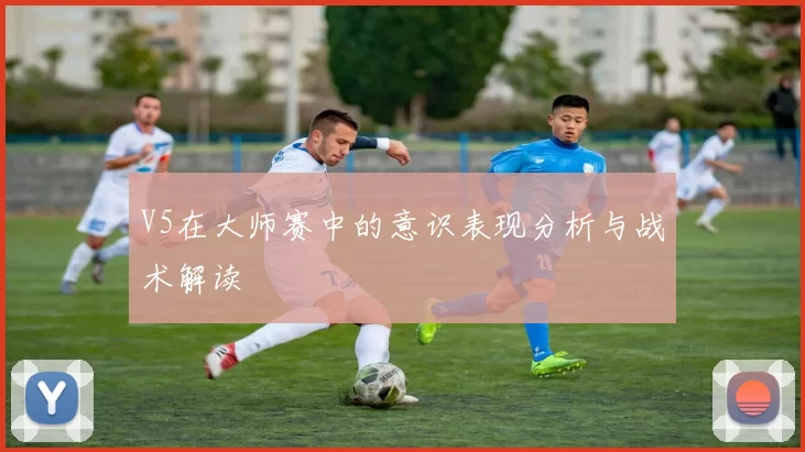V5在大师赛中的意识表现分析与战术解读