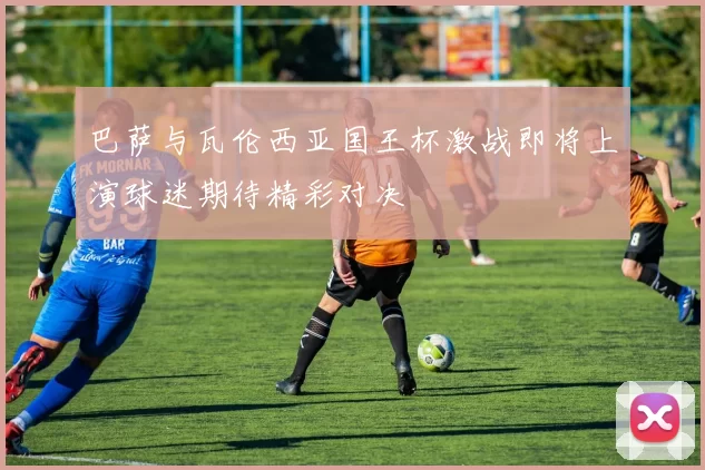 巴萨与瓦伦西亚国王杯激战即将上演球迷期待精彩对决
