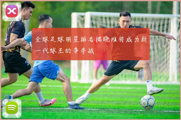 全球足球明星排名揭晓谁将成为新一代球王的争夺战