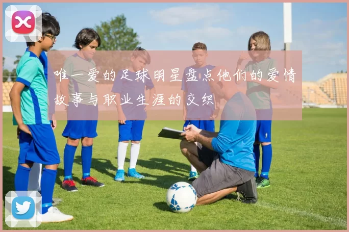 唯一爱的足球明星盘点他们的爱情故事与职业生涯的交织