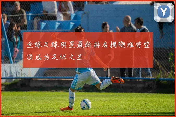 全球足球明星最新排名揭晓谁将登顶成为足坛之王