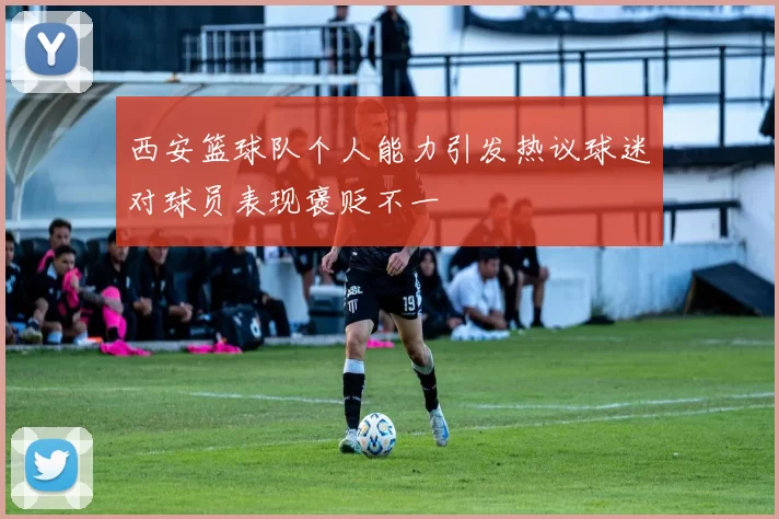 西安篮球队个人能力引发热议球迷对球员表现褒贬不一