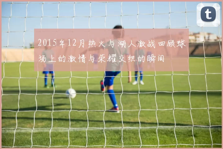 2015年12月热火与湖人激战回顾球场上的激情与荣耀交织的瞬间
