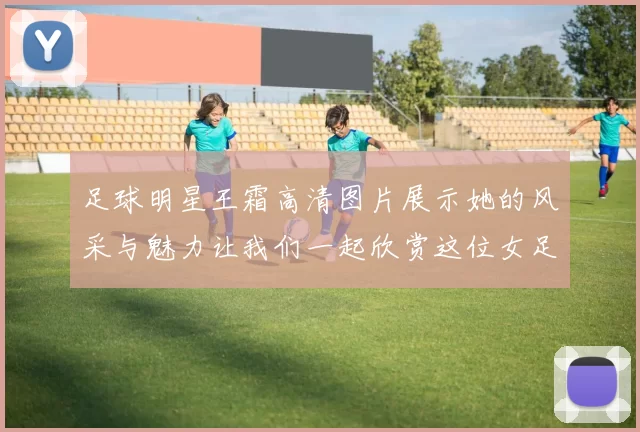 足球明星王霜高清图片展示她的风采与魅力让我们一起欣赏这位女足传奇的精彩瞬间