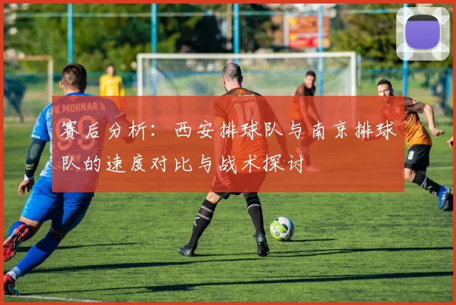 赛后分析：西安排球队与南京排球队的速度对比与战术探讨