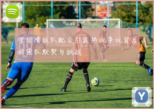 深圳滑板队配合引发热议争议背后的团队默契与挑战