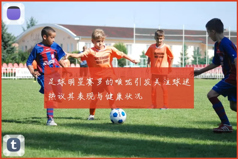 足球明星赛罗的喉咙引发关注球迷热议其表现与健康状况