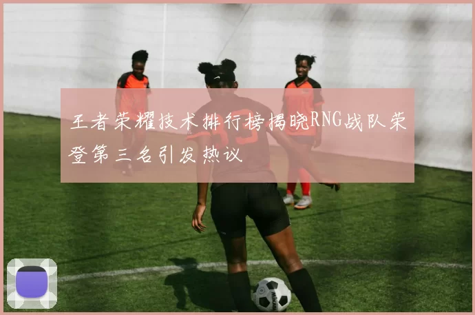 王者荣耀技术排行榜揭晓RNG战队荣登第三名引发热议