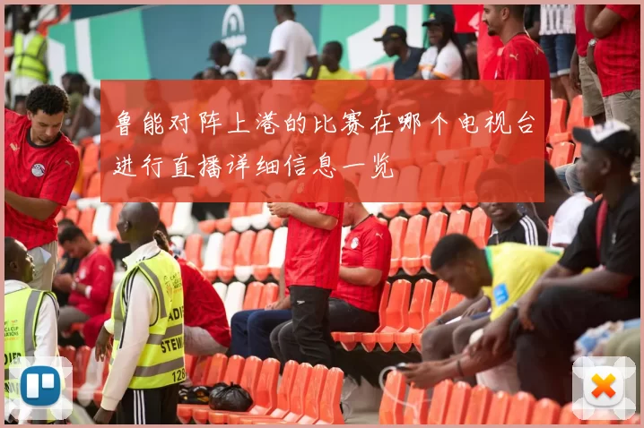 鲁能对阵上港的比赛在哪个电视台进行直播详细信息一览