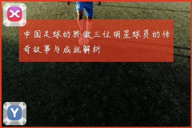 中国足球的骄傲三位明星球员的传奇故事与成就解析