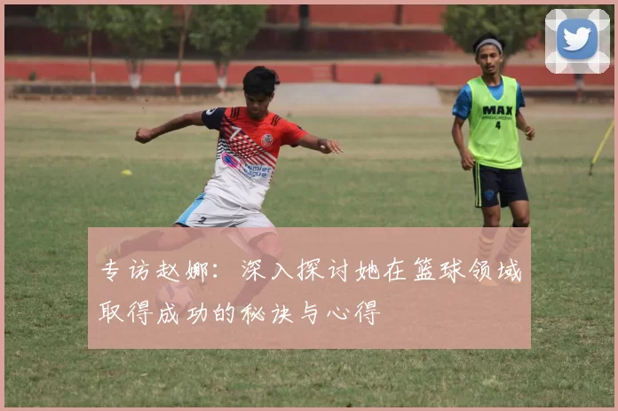 专访赵娜：深入探讨她在篮球领域取得成功的秘诀与心得