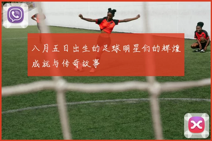 八月五日出生的足球明星们的辉煌成就与传奇故事
