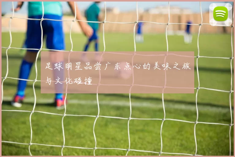 足球明星品尝广东点心的美味之旅与文化碰撞