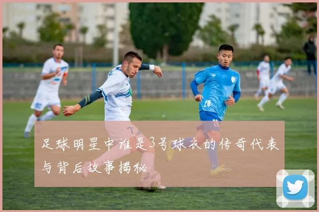 足球明星中谁是3号球衣的传奇代表与背后故事揭秘