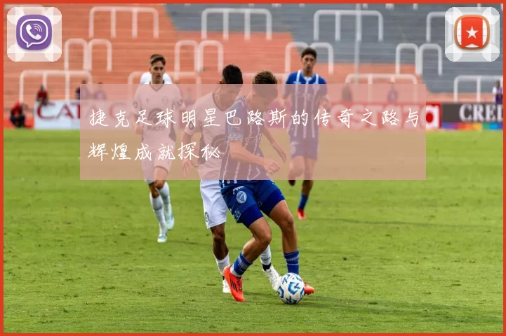捷克足球明星巴路斯的传奇之路与辉煌成就探秘