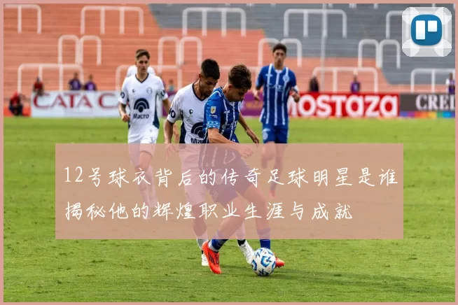 12号球衣背后的传奇足球明星是谁揭秘他的辉煌职业生涯与成就