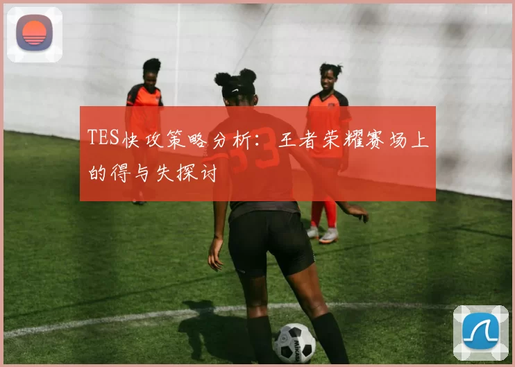 TES快攻策略分析：王者荣耀赛场上的得与失探讨