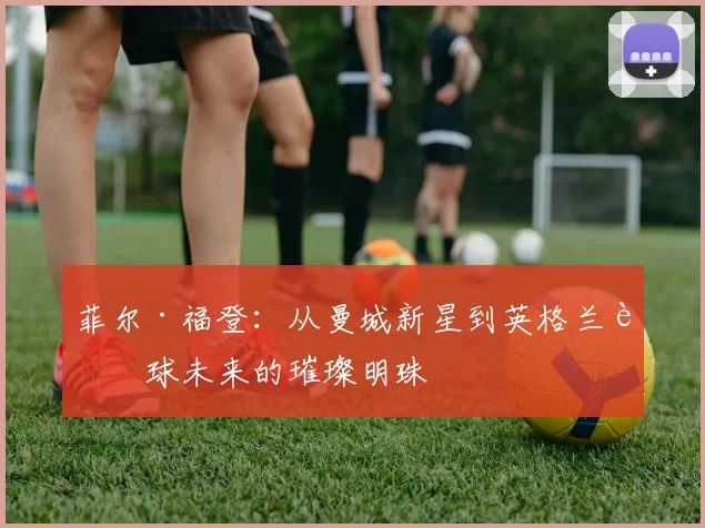 菲尔·福登：从曼城新星到英格兰足球未来的璀璨明珠