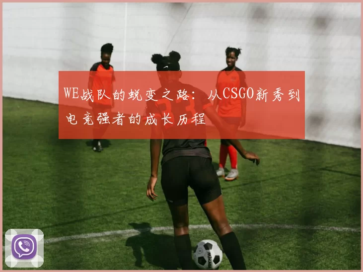 WE战队的蜕变之路：从CSGO新秀到电竞强者的成长历程