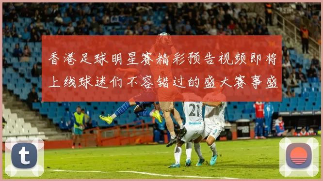 香港足球明星赛精彩预告视频即将上线球迷们不容错过的盛大赛事盛典