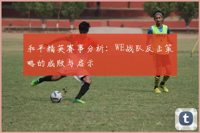 和平精英赛事分析：WE战队反击策略的成败与启示