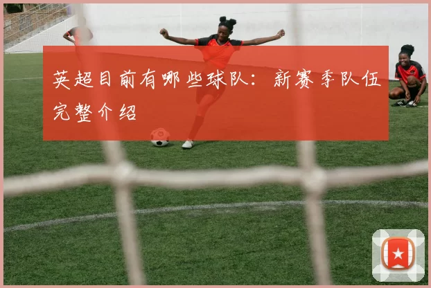 英超目前有哪些球队：新赛季队伍完整介绍