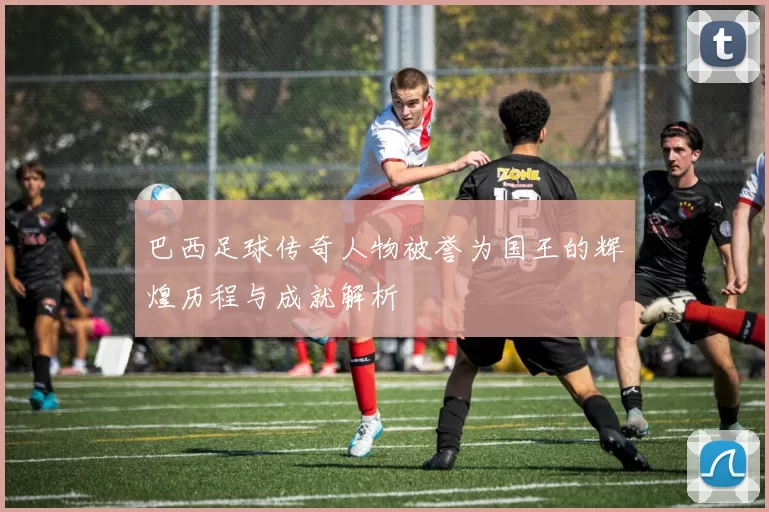 巴西足球传奇人物被誉为国王的辉煌历程与成就解析