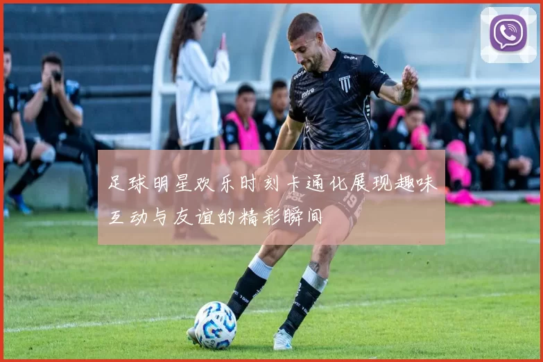 足球明星欢乐时刻卡通化展现趣味互动与友谊的精彩瞬间