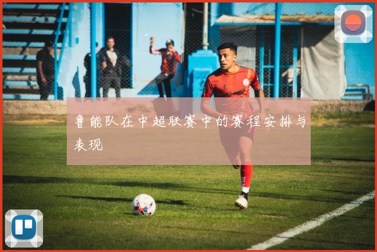 鲁能队在中超联赛中的赛程安排与表现