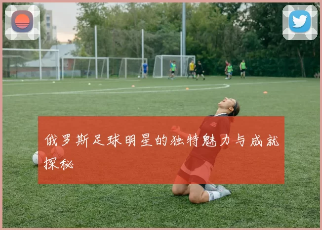 俄罗斯足球明星的独特魅力与成就探秘