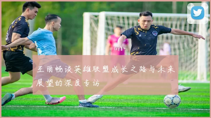 王丽畅谈英雄联盟成长之路与未来展望的深度专访