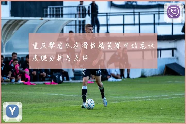 重庆攀岩队在滑板精英赛中的意识表现分析与点评