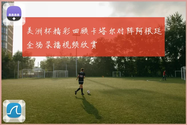 美洲杯精彩回顾卡塔尔对阵阿根廷全场录播视频欣赏