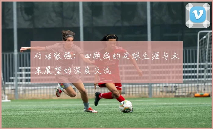对话张强：回顾我的足球生涯与未来展望的深度交流