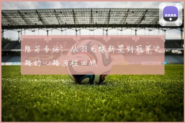 陈芳专访：从羽毛球新星到冠军之路的心路历程回顾