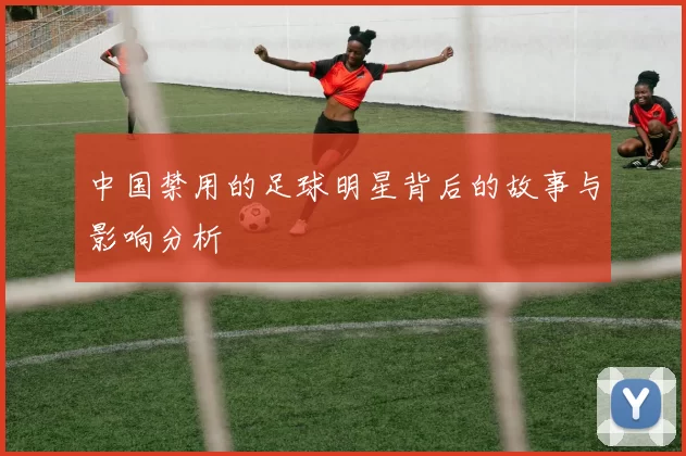 中国禁用的足球明星背后的故事与影响分析