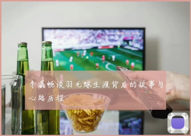 李磊畅谈羽毛球生涯背后的故事与心路历程