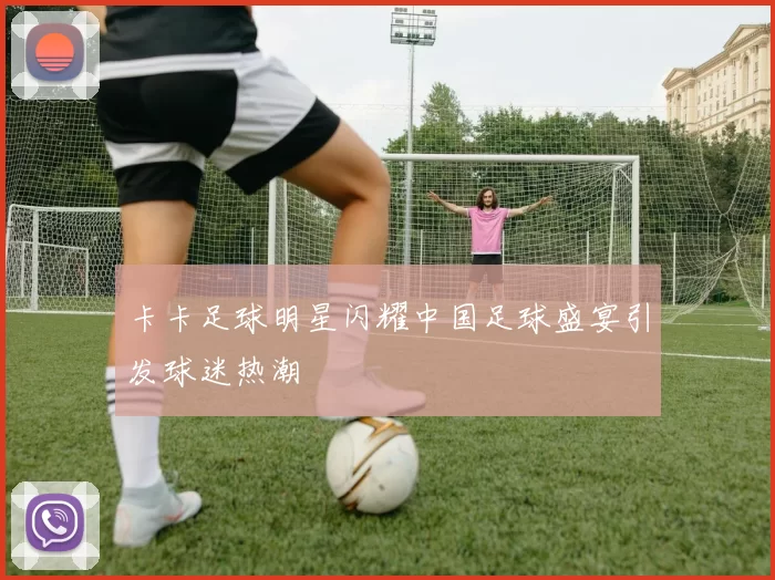 卡卡足球明星闪耀中国足球盛宴引发球迷热潮