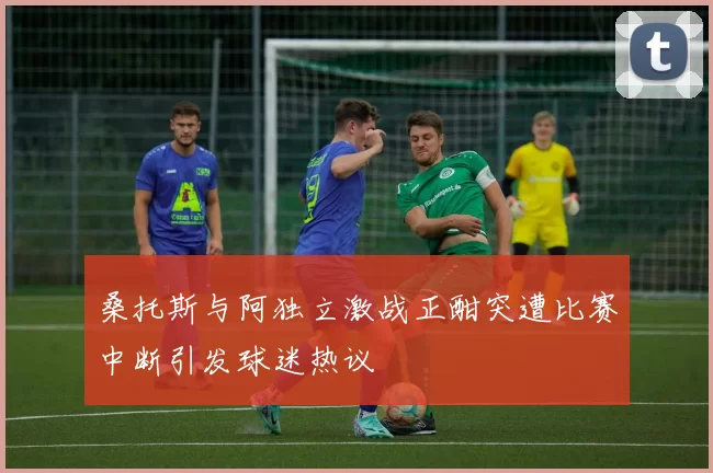 桑托斯与阿独立激战正酣突遭比赛中断引发球迷热议