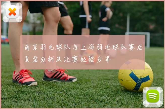 南京羽毛球队与上海羽毛球队赛后复盘分析及比赛经验分享