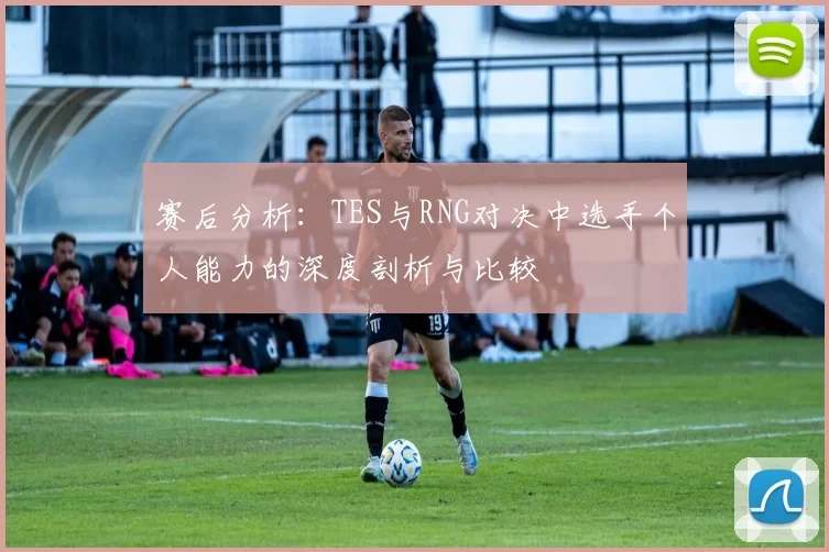 赛后分析：TES与RNG对决中选手个人能力的深度剖析与比较