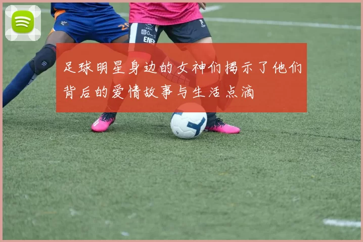 足球明星身边的女神们揭示了他们背后的爱情故事与生活点滴