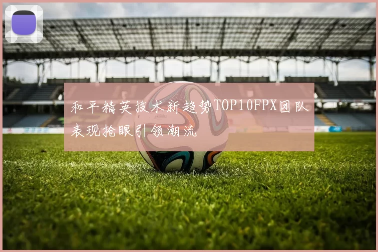 和平精英技术新趋势TOP10FPX团队表现抢眼引领潮流