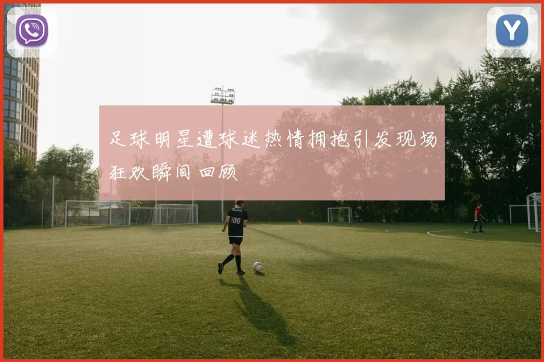 足球明星遭球迷热情拥抱引发现场狂欢瞬间回顾
